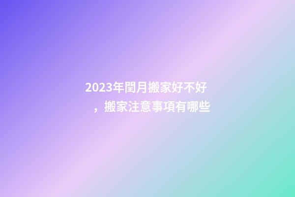 2023年閏月搬家好不好，搬家注意事項有哪些